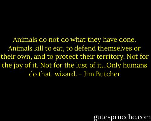 Animals do not do what they have done. Animals kill to eat, to defend themselves or their own, and to protect their territory. Not for the joy of it. Not for the lust of it...Only humans do that, wizard. - Jim Butcher