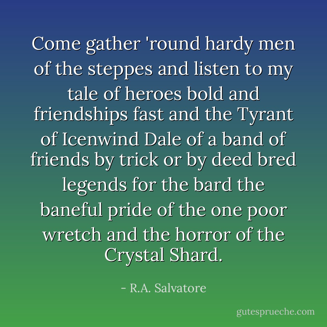 Come gather 'round hardy men of the steppes and listen to my tale of heroes bold and friendships fast and the Tyrant of Icenwind Dale of a band of friends by trick or by deed bred legends for the bard the baneful pride of the one poor wretch and the horror of the Crystal Shard. - R.A. Salvatore