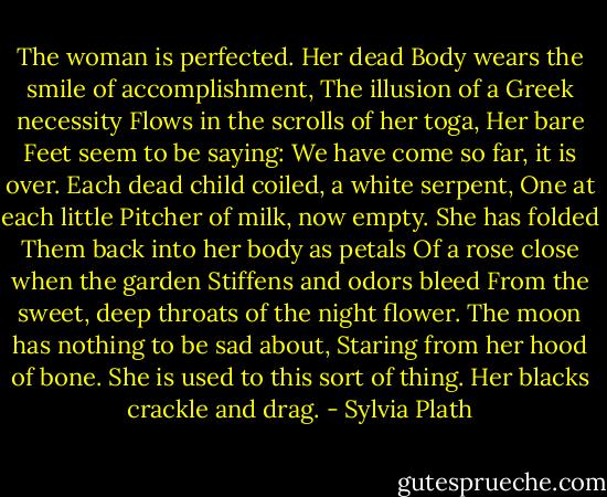 The woman is perfected.<br />Her dead<br />Body wears the smile of accomplishment,<br />The illusion of a Greek necessity<br />Flows in the scrolls of her toga,<br />Her bare<br />Feet seem to be saying:<br />We have come so far, it is over.<br />Each dead child coiled, a white serpent,<br />One at each little<br />Pitcher of milk, now empty.<br />She has folded<br />Them back into her body as petals<br />Of a rose close when the garden<br />Stiffens and odors bleed<br />From the sweet, deep throats of the night flower.<br />The moon has nothing to be sad about,<br />Staring from her hood of bone.<br />She is used to this sort of thing.<br />Her blacks crackle and drag. - Sylvia Plath