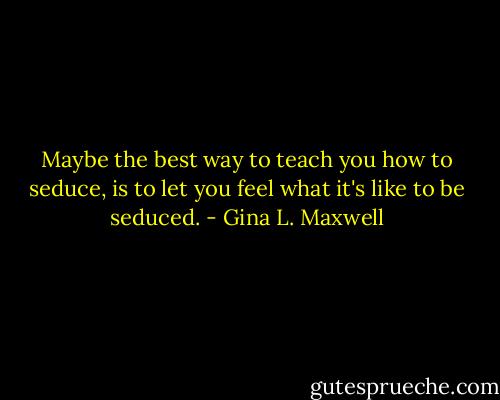 Maybe the best way to teach you how to seduce, is to let you feel what it's like to be seduced. - Gina L. Maxwell