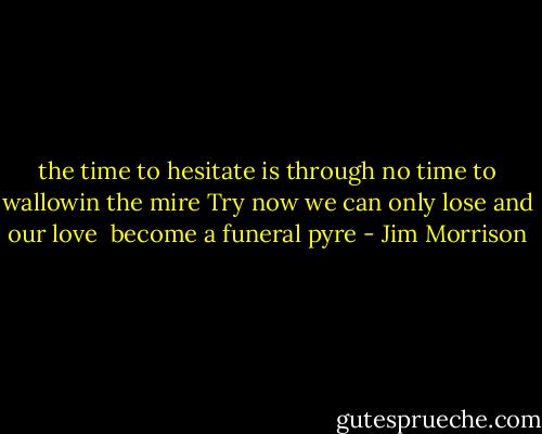 the time to hesitate is through<br />no time to wallowin the mire<br />Try now we can only lose and our love <br />become a funeral pyre - Jim Morrison