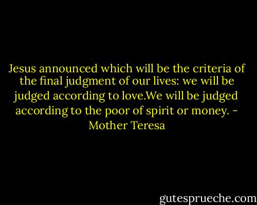 Jesus announced which will be the criteria of the final judgment of our lives: we will be judged according to love.We will be judged according to the poor of spirit or money. - Mother Teresa