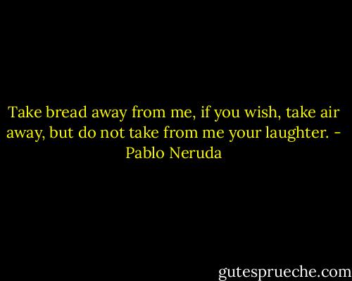 Take bread away from me, if you wish,<br />take air away, but<br />do not take from me your laughter. - Pablo Neruda