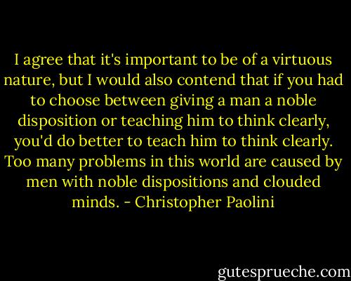 I agree that it's important to be of a virtuous nature, but I would also contend that if you had to choose between giving a man a noble disposition or teaching him to think clearly, you'd do better to teach him to think clearly. Too many problems in this world are caused by men with noble dispositions and clouded minds. - Christopher Paolini