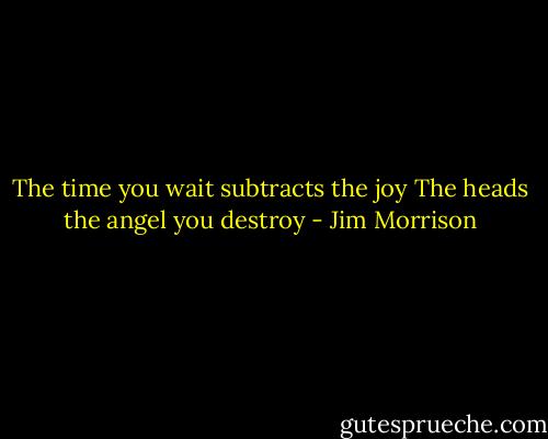 The time you wait subtracts the joy<br />The heads the angel you destroy - Jim Morrison