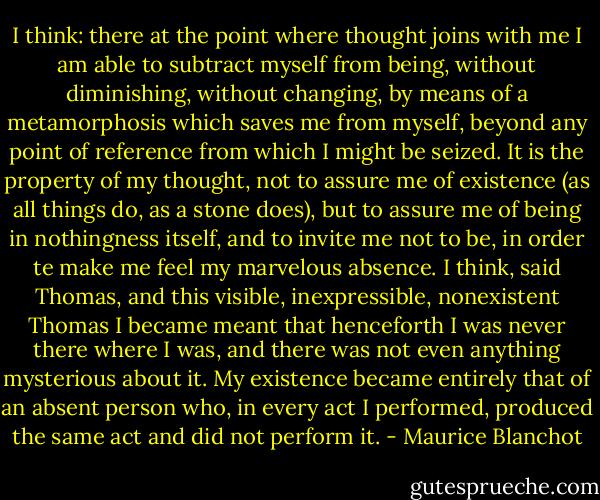 I think: there at the point where thought joins with me I am able to subtract myself from being, without diminishing, without changing, by means of a metamorphosis which saves me from myself, beyond any point of reference from which I might be seized. It is the property of my thought, not to assure me of existence (as all things do, as a stone does), but to assure me of being in nothingness itself, and to invite me not to be, in order te make me feel my marvelous absence. I think, said Thomas, and this visible, inexpressible, nonexistent Thomas I became meant that henceforth I was never there where I was, and there was not even anything mysterious about it. My existence became entirely that of an absent person who, in every act I performed, produced the same act and did not perform it. - Maurice Blanchot