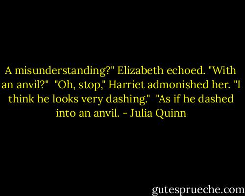 A misunderstanding?" Elizabeth echoed. "With an anvil?"<br /><br />"Oh, stop," Harriet admonished her. "I think he looks very dashing."<br /><br />"As if he dashed into an anvil. - Julia Quinn