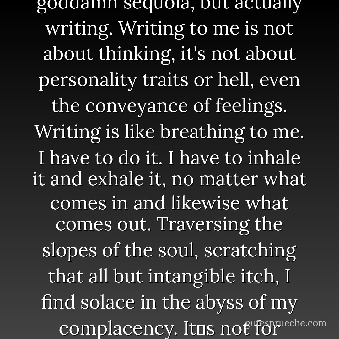 I fancy myself a writer. And writing, in its most eloquent manner, since time became a concept indoctrinated by true troglodytes, tickles my dong; it throttles my flume; it punts my epididymus to horizons fantastical.<br /><br />And not just writing bullshit; a few seemingly overused words to describe the belched bark of a goddamn sequoia, but actually writing. Writing to me is not about thinking, it's not about personality traits or hell, even the conveyance of feelings. Writing is like breathing to me. I have to do it. I have to inhale it and exhale it, no matter what comes in and likewise what comes out. Traversing the slopes of the soul, scratching that all but intangible itch, I find solace in the abyss of my complacency. It‟s not for recognition, not for income or monetary satisfaction. None of that really matters to me. The only thing that matters to me is finding the way to transfer a thought to paper; a heartbeat to the surface; a blink and a gasp to submissively correspond with the outcry of tangible suspense. - Dave Matthes