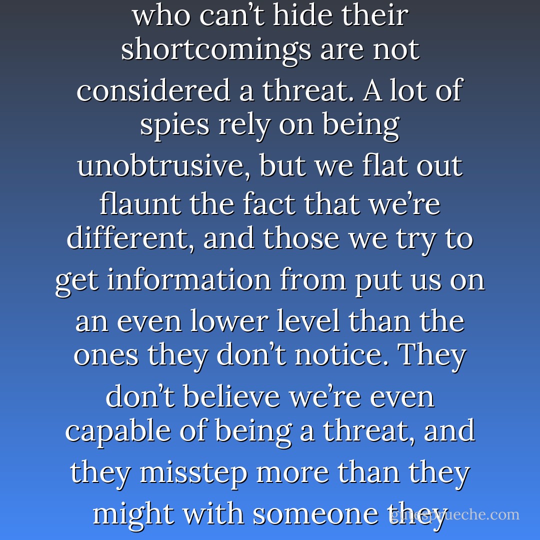 People who are different are considered ineffective. People who can’t hide their shortcomings are not considered a threat. A lot of spies rely on being unobtrusive, but we flat out flaunt the fact that we’re different, and those we try to get information from put us on an even lower level than the ones they don’t notice. They don’t believe we’re even capable of being a threat, and they misstep more than they might with someone they simply don’t know. - Lynn Blackmar