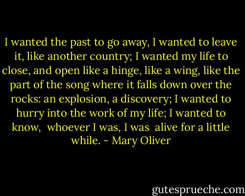 I wanted the past to go away, I wanted<br />to leave it, like another country; I wanted<br />my life to close, and open<br />like a hinge, like a wing, like the part of the song<br />where it falls<br />down over the rocks: an explosion, a discovery;<br />I wanted<br />to hurry into the work of my life; I wanted to know,<br /><br />whoever I was, I was<br /><br />alive<br />for a little while. - Mary Oliver