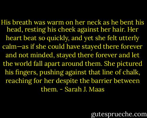 His breath was warm on her neck as he bent his head, resting his cheek against her hair. Her heart beat so quickly, and yet she felt utterly calm—as if she could have stayed there forever and not minded, stayed there forever and let the world fall apart around them. She pictured his fingers, pushing against that line of chalk, reaching for her despite the barrier between them. - Sarah J. Maas