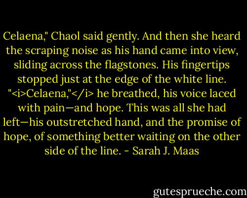 Celaena," Chaol said gently. And then she heard the scraping noise as his hand came into view, sliding across the flagstones. His fingertips stopped just at the edge of the white line. "<i>Celaena,"</i> he breathed, his voice laced with pain—and hope. This was all she had left—his outstretched hand, and the promise of hope, of something better waiting on the other side of the line. - Sarah J. Maas