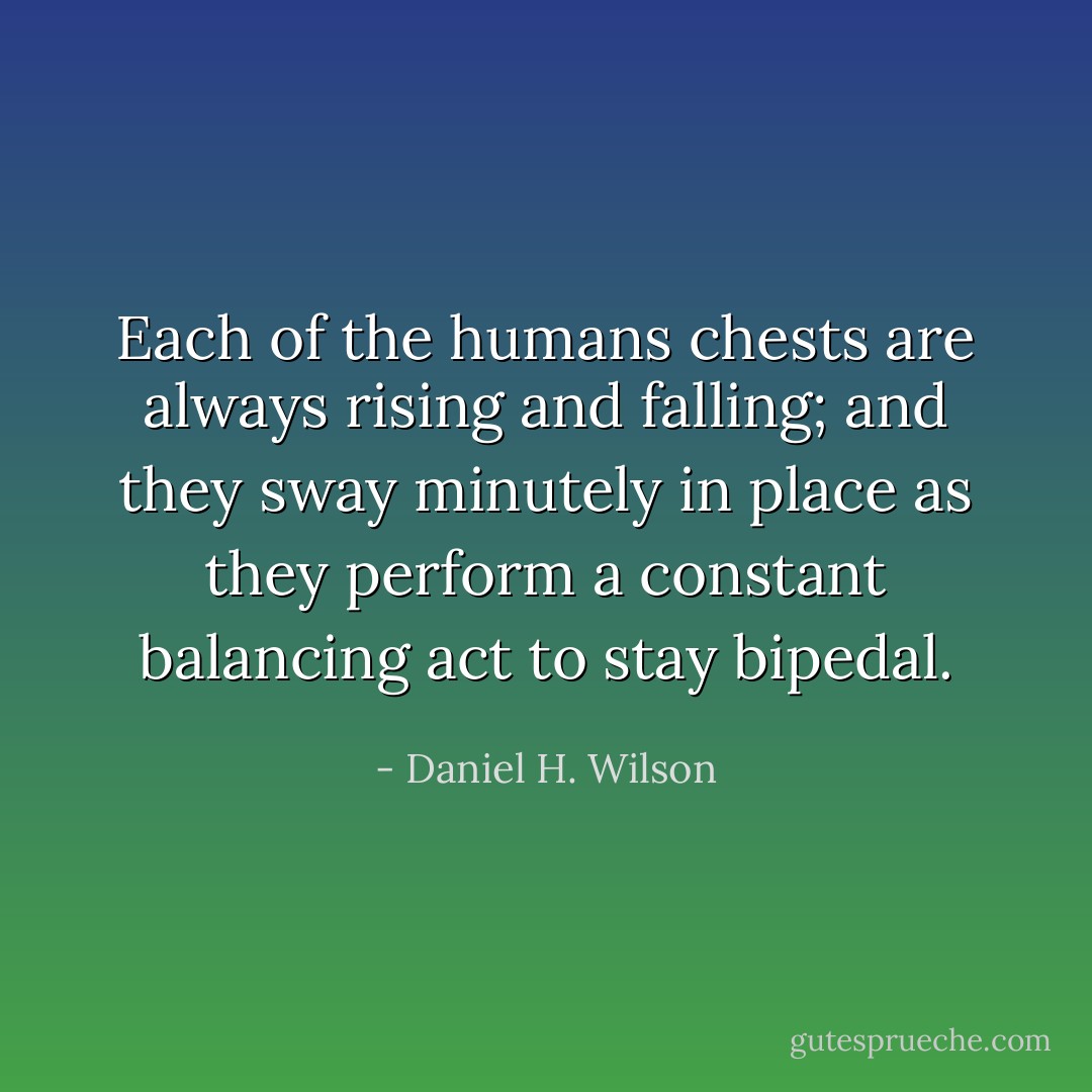Each of the humans chests are always rising and falling; and they sway minutely in place as they perform a constant balancing act to stay bipedal. - Daniel H. Wilson