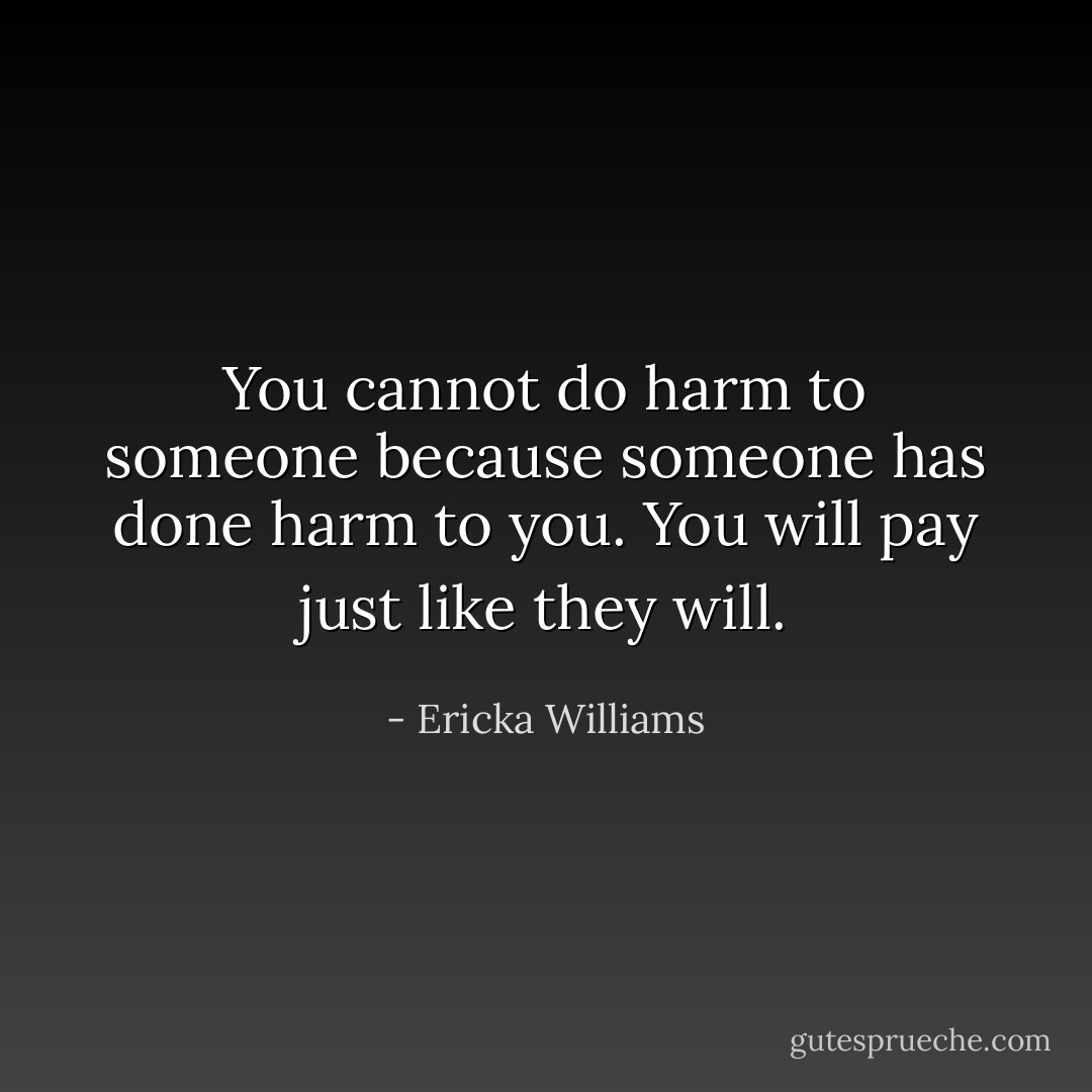 You cannot do harm to someone because someone has done harm to you. You will pay just like they will. - Ericka Williams