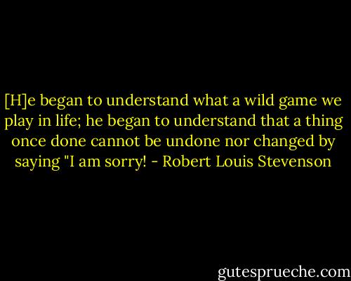 [H]e began to understand what a wild game we play in life; he began to understand that a thing once done cannot be undone nor changed by saying "I am sorry! - Robert Louis Stevenson
