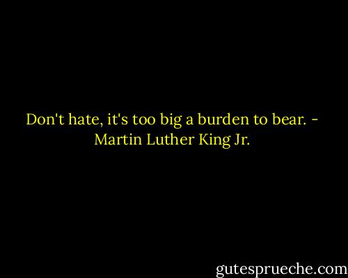 Don't hate, it's too big a burden to bear. - Martin Luther King Jr.