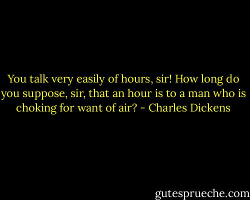 You talk very easily of hours, sir! How long do you suppose, sir, that an hour is to a man who is choking for want of air? - Charles Dickens