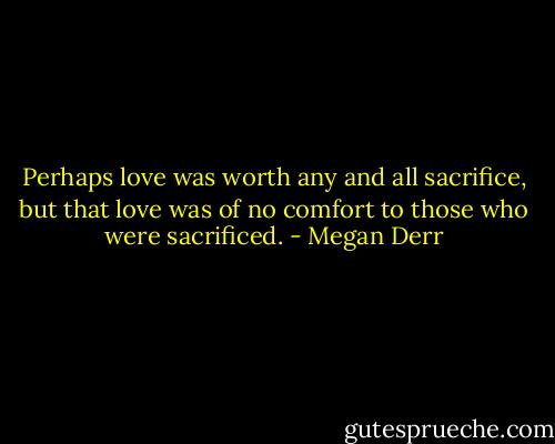 Perhaps love was worth any and all sacrifice, but that love was of no comfort to those who were sacrificed. - Megan Derr