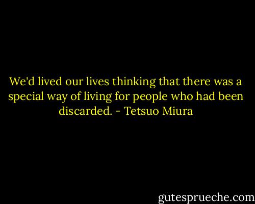 We'd lived our lives thinking that there was a special way of living for people who had been discarded. - Tetsuo Miura