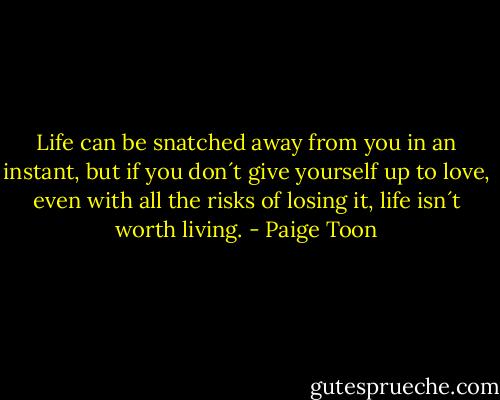 Life can be snatched away from you in an instant, but if you don´t give yourself up to love, even with all the risks of losing it, life isn´t worth living. - Paige Toon