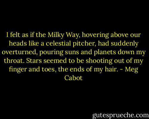 I felt as if the Milky Way, hovering above our heads like a celestial pitcher, had suddenly overturned, pouring suns and planets down my throat. Stars seemed to be shooting out of my finger and toes, the ends of my hair. - Meg Cabot