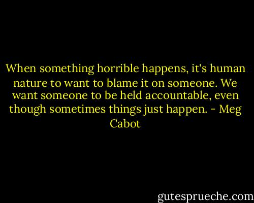 When something horrible happens, it's human nature to want to blame it on someone. We want someone to be held accountable, even though sometimes things just happen. - Meg Cabot