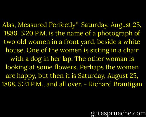 Alas, Measured Perfectly"<br /><br />Saturday, August 25, 1888. 5:20 P.M.<br />is the name of a photograph of two<br />old women in a front yard, beside<br />a white house. One of the women is<br />sitting in a chair with a dog in her<br />lap. The other woman is looking at<br />some flowers. Perhaps the women are<br />happy, but then it is Saturday, August<br />25, 1888. 5:21 P.M., and all over. - Richard Brautigan