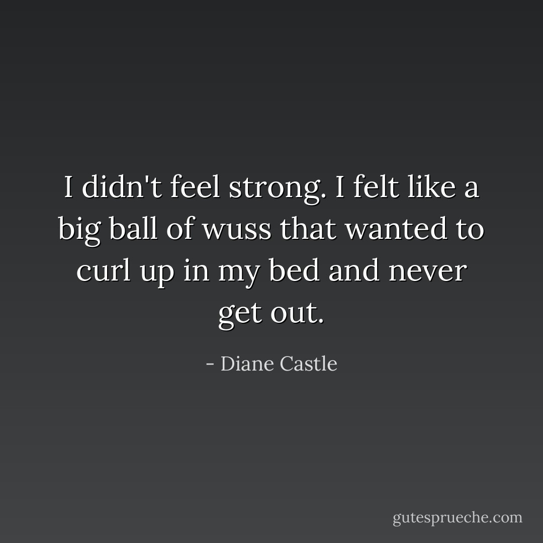 I didn't feel strong. I felt like a big ball of wuss that wanted to curl up in my bed and never get out. - Diane Castle