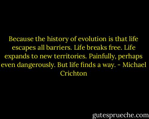 Because the history of evolution is that life escapes all barriers. Life breaks free. Life expands to new territories. Painfully, perhaps even dangerously. But life finds a way. - Michael Crichton