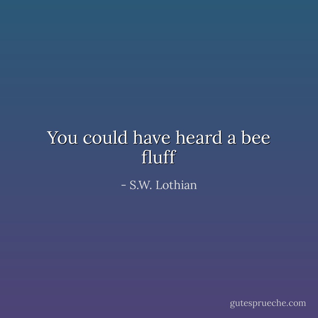 You could have heard a bee fluff - S.W. Lothian