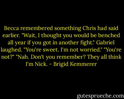 Becca remembered something Chris had said earlier. "Wait, I thought you would be benched all year if you got in another fight."<br />Gabriel laughed. "You're sweet. I'm not worried."<br />"You're not?"<br />"Nah. Don't you remember? They all think I'm Nick. - Brigid Kemmerer