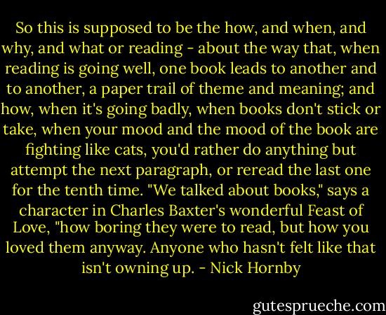 So this is supposed to be the how, and when, and why, and what or reading - about the way that, when reading is going well, one book leads to another and to another, a paper trail of theme and meaning; and how, when it's going badly, when books don't stick or take, when your mood and the mood of the book are fighting like cats, you'd rather do anything but attempt the next paragraph, or reread the last one for the tenth time. "We talked about books," says a character in Charles Baxter's wonderful Feast of Love, "how boring they were to read, but how you loved them anyway. Anyone who hasn't felt like that isn't owning up. - Nick Hornby
