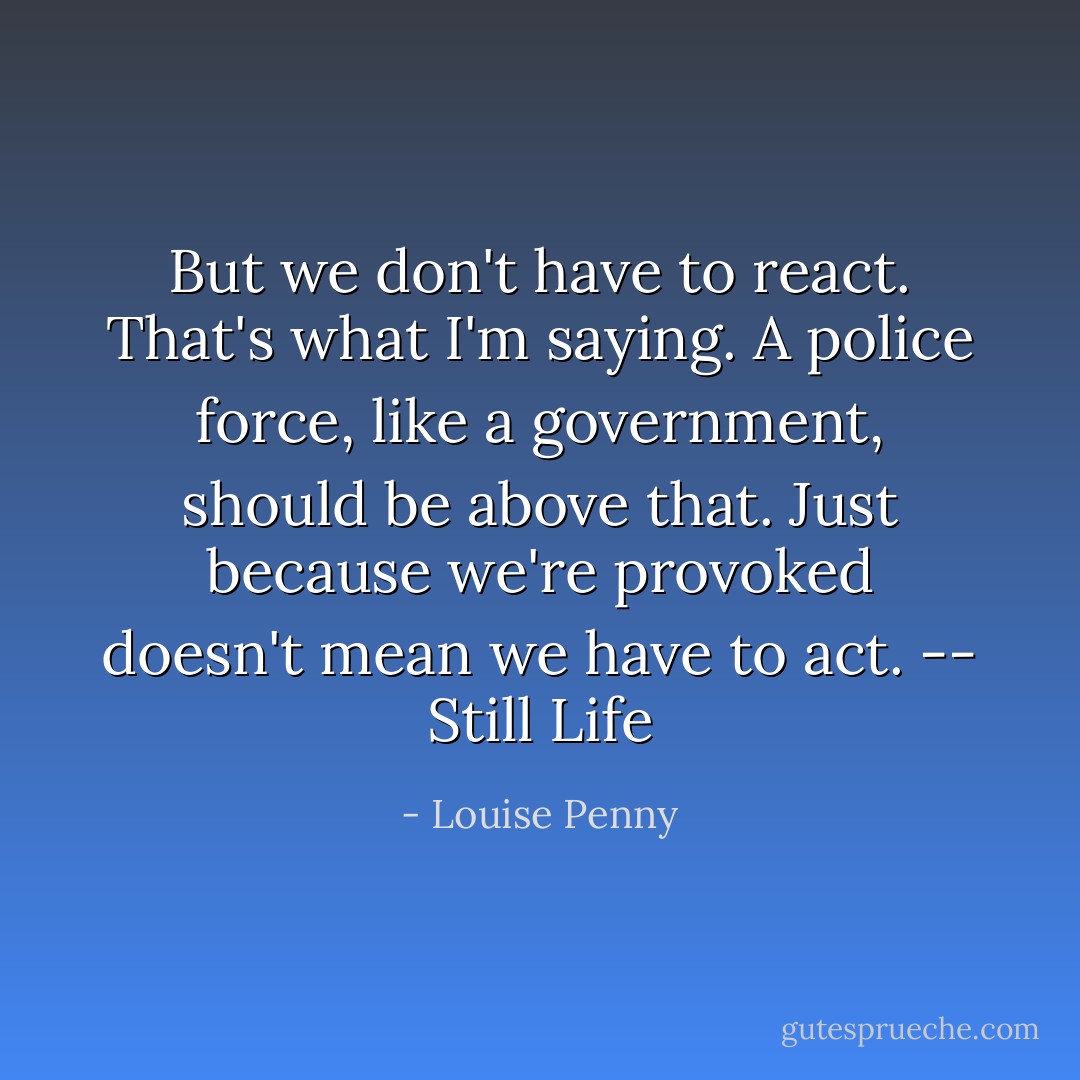 But we don't have to react. That's what I'm saying. A police force, like a government, should be above that. Just because we're provoked doesn't mean we have to act. -- Still Life - Louise Penny