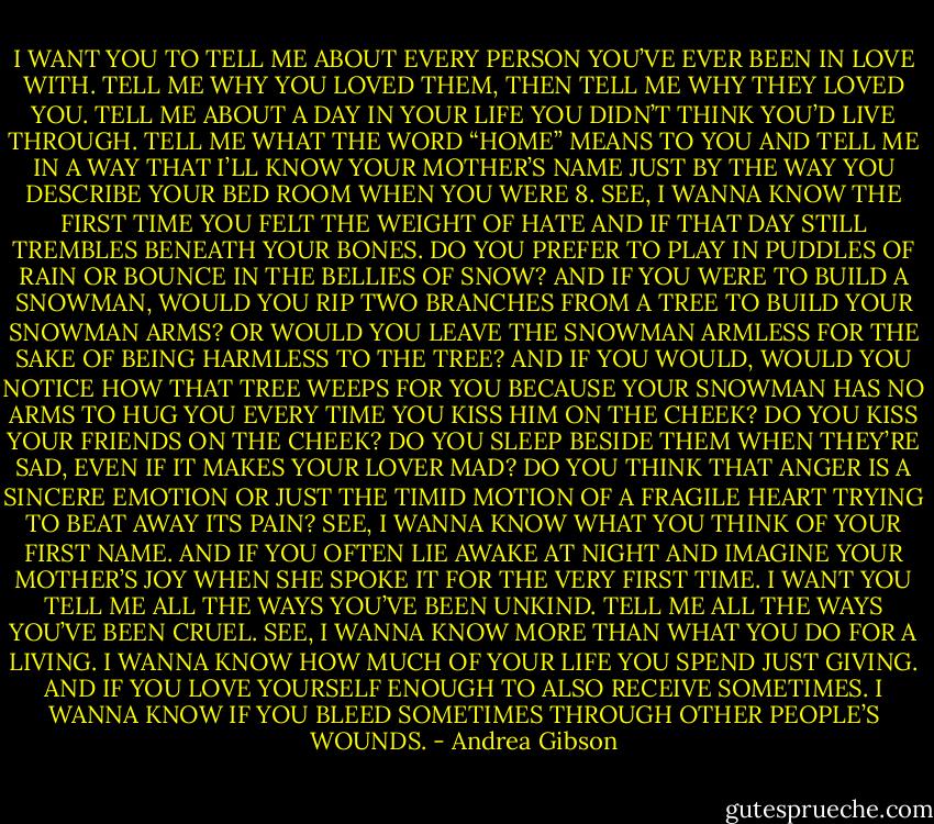 I WANT YOU TO TELL ME ABOUT EVERY PERSON YOU’VE EVER BEEN IN LOVE WITH. TELL ME WHY YOU LOVED THEM, THEN TELL ME WHY THEY LOVED YOU. TELL ME ABOUT A DAY IN YOUR LIFE YOU DIDN’T THINK YOU’D LIVE THROUGH. TELL ME WHAT THE WORD “HOME” MEANS TO YOU AND TELL ME IN A WAY THAT I’LL KNOW YOUR MOTHER’S NAME JUST BY THE WAY YOU DESCRIBE YOUR BED ROOM WHEN YOU WERE 8. SEE, I WANNA KNOW THE FIRST TIME YOU FELT THE WEIGHT OF HATE AND IF THAT DAY STILL TREMBLES BENEATH YOUR BONES. DO YOU PREFER TO PLAY IN PUDDLES OF RAIN OR BOUNCE IN THE BELLIES OF SNOW? AND IF YOU WERE TO BUILD A SNOWMAN, WOULD YOU RIP TWO BRANCHES FROM A TREE TO BUILD YOUR SNOWMAN ARMS? OR WOULD YOU LEAVE THE SNOWMAN ARMLESS FOR THE SAKE OF BEING HARMLESS TO THE TREE? AND IF YOU WOULD, WOULD YOU NOTICE HOW THAT TREE WEEPS FOR YOU BECAUSE YOUR SNOWMAN HAS NO ARMS TO HUG YOU EVERY TIME YOU KISS HIM ON THE CHEEK? DO YOU KISS YOUR FRIENDS ON THE CHEEK? DO YOU SLEEP BESIDE THEM WHEN THEY’RE SAD, EVEN IF IT MAKES YOUR LOVER MAD? DO YOU THINK THAT ANGER IS A SINCERE EMOTION OR JUST THE TIMID MOTION OF A FRAGILE HEART TRYING TO BEAT AWAY ITS PAIN? SEE, I WANNA KNOW WHAT YOU THINK OF YOUR FIRST NAME. AND IF YOU OFTEN LIE AWAKE AT NIGHT AND IMAGINE YOUR MOTHER’S JOY WHEN SHE SPOKE IT FOR THE VERY FIRST TIME. I WANT YOU TELL ME ALL THE WAYS YOU’VE BEEN UNKIND. TELL ME ALL THE WAYS YOU’VE BEEN CRUEL. SEE, I WANNA KNOW MORE THAN WHAT YOU DO FOR A LIVING. I WANNA KNOW HOW MUCH OF YOUR LIFE YOU SPEND JUST GIVING. AND IF YOU LOVE YOURSELF ENOUGH TO ALSO RECEIVE SOMETIMES. I WANNA KNOW IF YOU BLEED SOMETIMES THROUGH OTHER PEOPLE’S WOUNDS. - Andrea Gibson