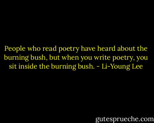 People who read poetry have heard about the burning bush, but when you write poetry, you sit inside the burning bush. - Li-Young Lee