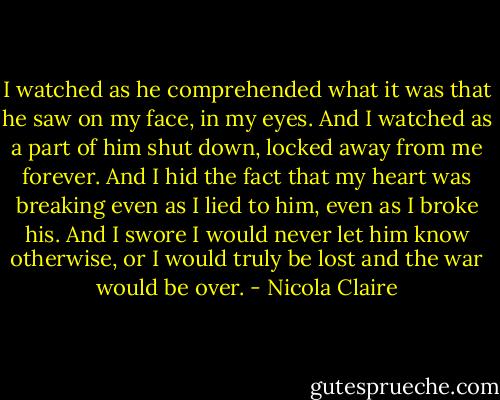 I watched as he comprehended what it was that he saw on my face, in my eyes. And I watched as a part of him shut down, locked away from me forever. And I hid the fact that my heart was breaking even as I lied to him, even as I broke his. And I swore I would never let him know otherwise, or I would truly be lost and the war would be over. - Nicola Claire