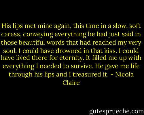His lips met mine again, this time in a slow, soft caress, conveying everything he had just said in those beautiful words that had reached my very soul. I could have drowned in that kiss. I could have lived there for eternity. It filled me up with everything I needed to survive. He gave me life through his lips and I treasured it. - Nicola Claire