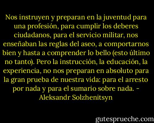 Nos instruyen y preparan en la juventud para una profesión, para cumplir los deberes ciudadanos, para el servicio militar, nos enseñaban las reglas del aseo, a comportarnos bien y hasta a comprender lo bello (esto último no tanto). Pero la instrucción, la educación, la experiencia, no nos preparan en absoluto para la gran prueba de nuestra vida: para el arresto por nada y para el sumario sobre nada. - Aleksandr Solzhenitsyn