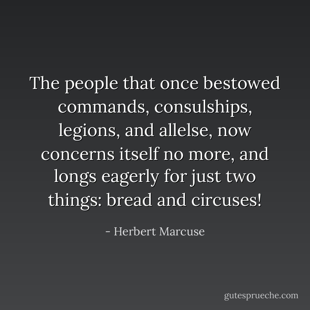 The people that once bestowed commands, consulships, legions, and allelse, now concerns itself no more, and longs eagerly for just two things: bread and circuses! - Herbert Marcuse