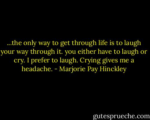 ...the only way to get through life is to laugh your way through it. you either have to laugh or cry. I prefer to laugh. Crying gives me a headache. - Marjorie Pay Hinckley