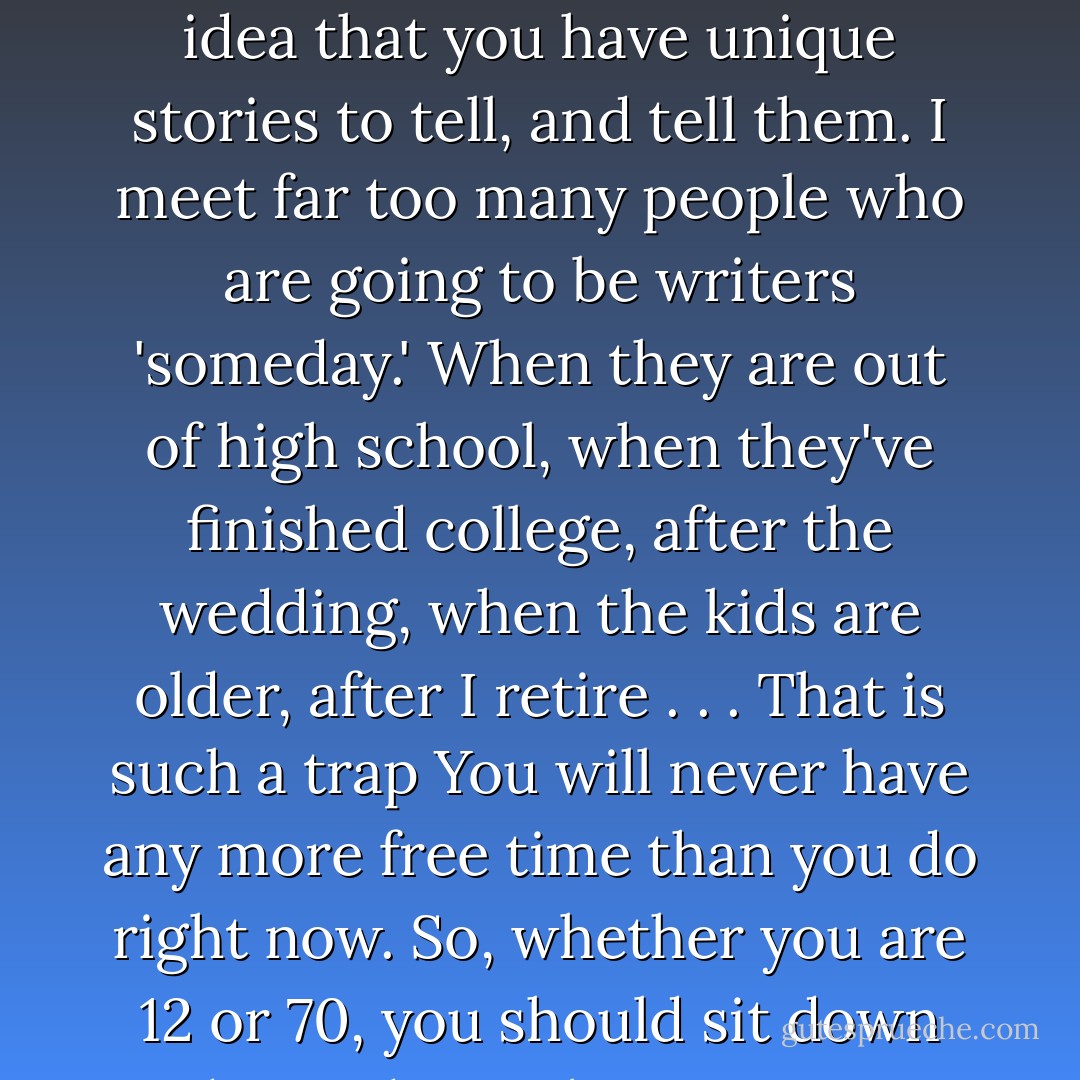 The second thing you have to do to be a writer is to keep on writing. Don't listen to people who tell you that very few people get published and you won't be one of them. Don't listen to your friend who says you are better that Tolkien and don't have to try any more. Keep writing, keep faith in the idea that you have unique stories to tell, and tell them. I meet far too many people who are going to be writers 'someday.' When they are out of high school, when they've finished college, after the wedding, when the kids are older, after I retire . . . That is such a trap You will never have any more free time than you do right now. So, whether you are 12 or 70, you should sit down today and start being a writer if that is what you want to do. You might have to write on a notebook while your kids are playing on the swings or write in your car on your coffee break. That's okay. I think we've all 'been there, done that.' It all starts with the writing.  - Robin Hobb