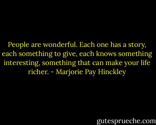 People are wonderful. Each one has a story, each something to give, each knows something interesting, something that can make your life richer. - Marjorie Pay Hinckley