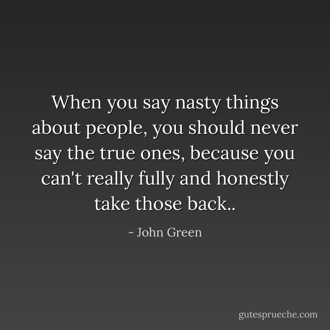 When you say nasty things about people, you should never say the true ones, because you can't really fully and honestly take those back.. - John Green