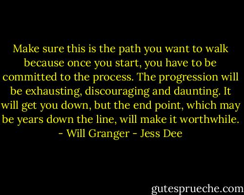 Make sure this is the path you want to walk because once you start, you have to be committed to the process. The progression will be exhausting, discouraging and daunting. It will get you down, but the end point, which may be years down the line, will make it worthwhile. - Will Granger - Jess Dee