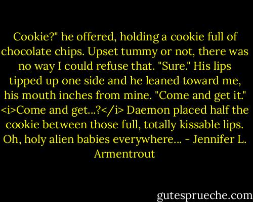 Cookie?" he offered, holding a cookie full of chocolate chips.<br />Upset tummy or not, there was no way I could refuse that. "Sure."<br />His lips tipped up one side and he leaned toward me, his mouth inches from mine. "Come and get it."<br /><i>Come and get...?</i> Daemon placed half the cookie between those full, totally kissable lips.<br />Oh, holy alien babies everywhere... - Jennifer L. Armentrout