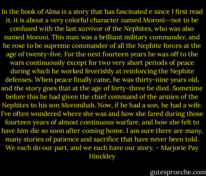 In the book of Alma is a story that has fascinated e since I first read it. it is about a very colorful character named Moroni--not to be confused with the last survivor of the Nephites, who was also named Moroni. This man was a brilliant military commander, and he rose to be supreme commander of all the Nephite forces at the age of twenty-five. For the next fourteen years he was off to the wars continuously except for two very short periods of peace during which he worked feverishly at reinforcing the Nephite defenses. When peace finally came, he was thirty-nine years old, and the story goes that at the age of forty-three he died. Sometime before this he had given the chief command of the armies of the Nephites to his son Moronihah. Now, if he had a son, he had a wife. I've often wondered where she was and how she fared during those fourteen years of almost continuous warfare, and how she felt to have him die so soon after coming home. I am sure there are many, many stories of patience and sacrifice that have never been told. We each do our part, and we each have our story. - Marjorie Pay Hinckley
