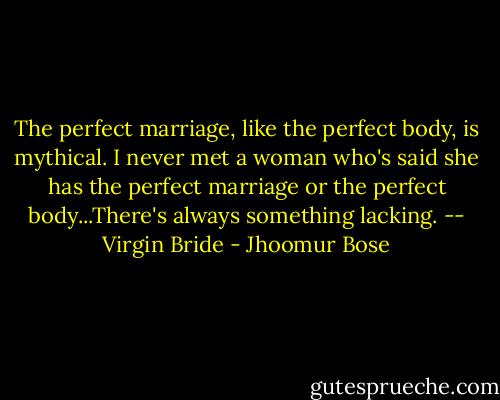 The perfect marriage, like the perfect body, is mythical. I never met a woman who's said she has the perfect marriage or the perfect body...There's always something lacking. -- Virgin Bride - Jhoomur Bose