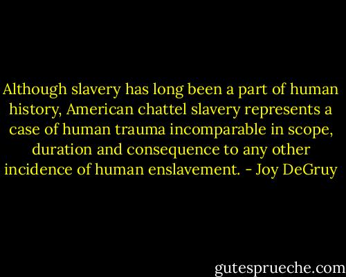 Although slavery has long been a part of human history, American chattel slavery represents a case of human trauma incomparable in scope, duration and consequence to any other incidence of human enslavement. - Joy DeGruy
