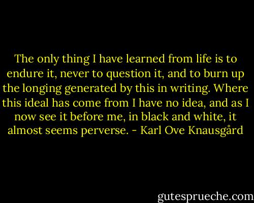 The only thing I have learned from life is to endure it, never to question it, and to burn up the longing generated by this in writing. Where this ideal has come from I have no idea, and as I now see it before me, in black and white, it almost seems perverse. - Karl Ove Knausgård