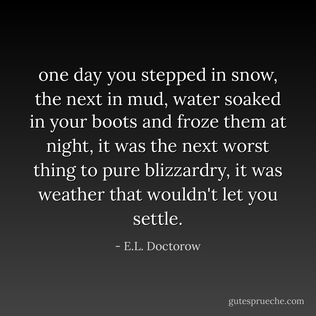 one day you stepped in snow, the next in mud, water soaked in your boots and froze them at night, it was the next worst thing to pure blizzardry, it was weather that wouldn't let you settle. - E.L. Doctorow